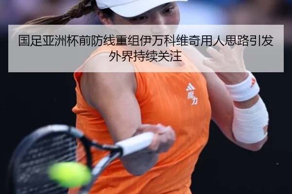 国足亚洲杯前防线重组伊万科维奇用人思路引发外界持续关注